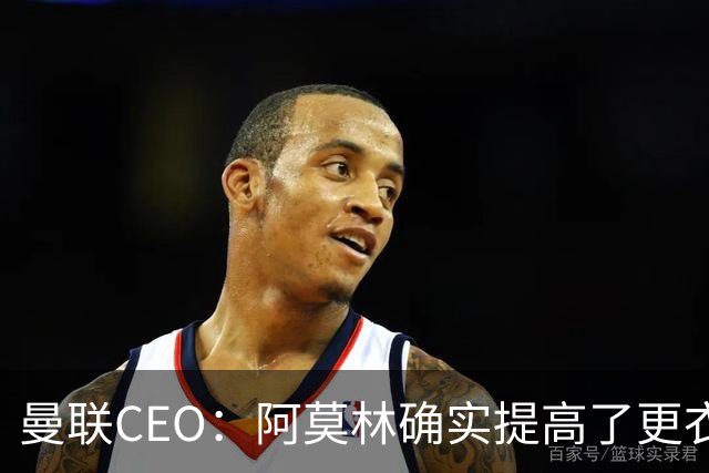 曼联CEO：阿莫林确实提高了更衣室标准，他在这方面值得很多赞誉
